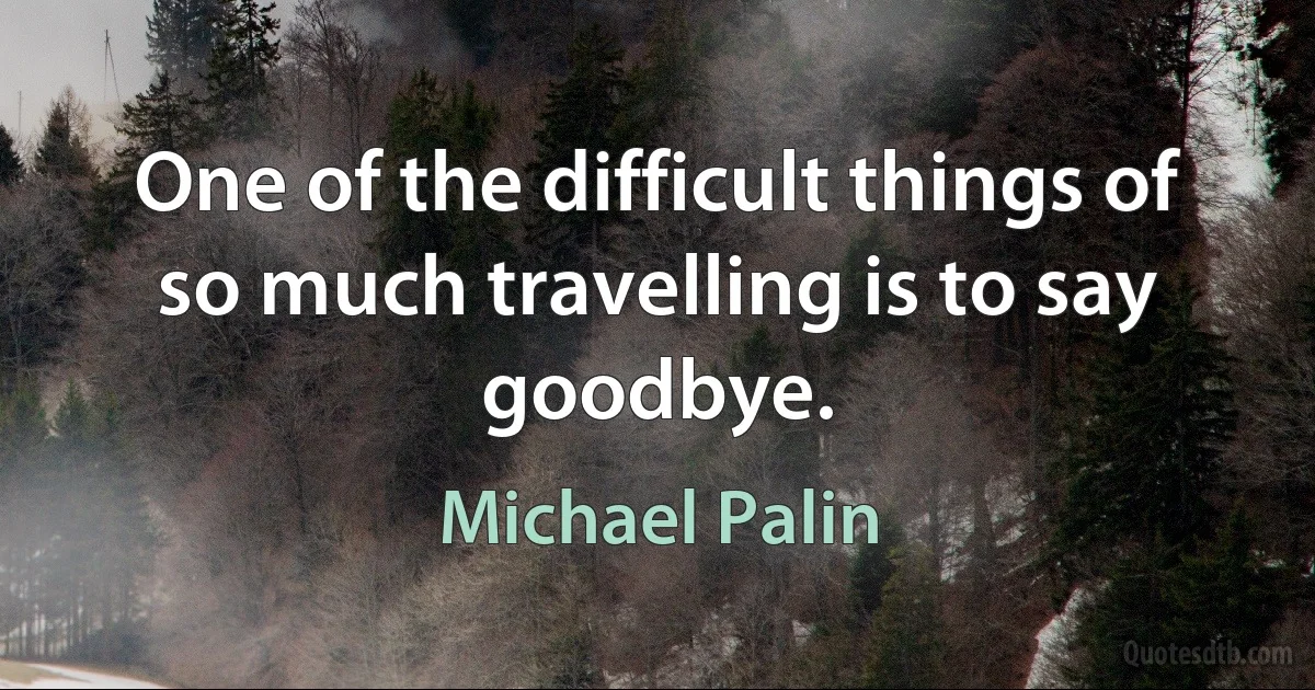 One of the difficult things of so much travelling is to say goodbye. (Michael Palin)