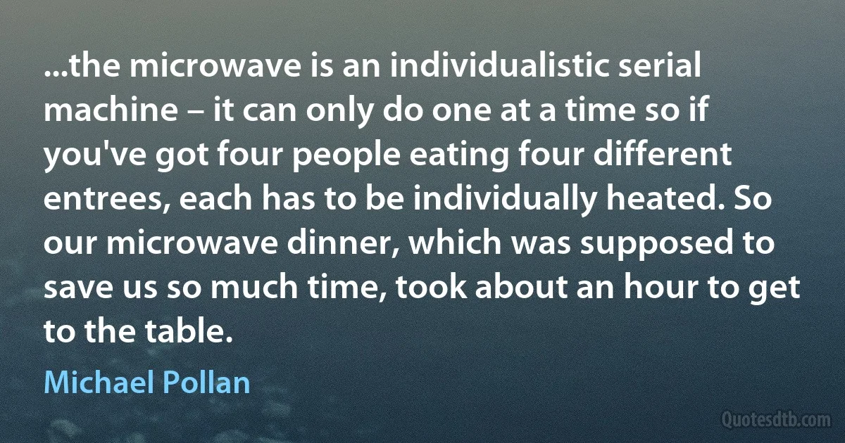 ...the microwave is an individualistic serial machine – it can only do one at a time so if you've got four people eating four different entrees, each has to be individually heated. So our microwave dinner, which was supposed to save us so much time, took about an hour to get to the table. (Michael Pollan)