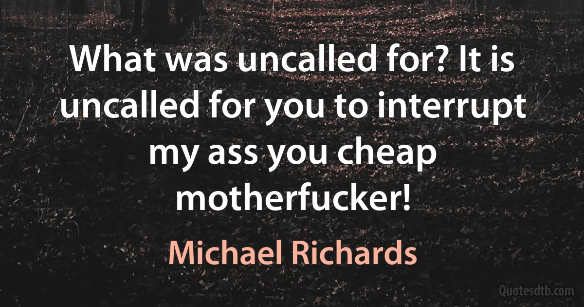 What was uncalled for? It is uncalled for you to interrupt my ass you cheap motherfucker! (Michael Richards)