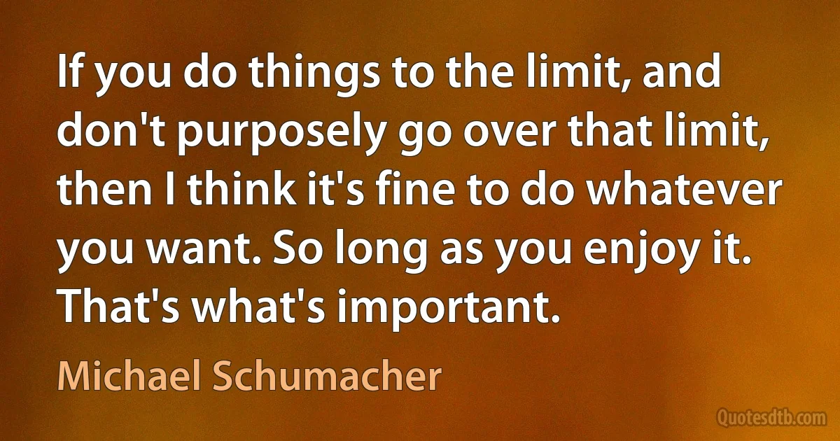 If you do things to the limit, and don't purposely go over that limit, then I think it's fine to do whatever you want. So long as you enjoy it. That's what's important. (Michael Schumacher)