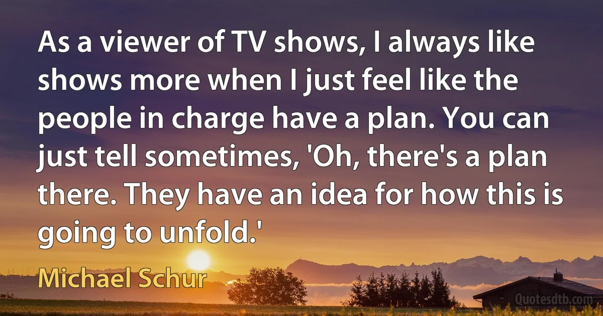 As a viewer of TV shows, I always like shows more when I just feel like the people in charge have a plan. You can just tell sometimes, 'Oh, there's a plan there. They have an idea for how this is going to unfold.' (Michael Schur)