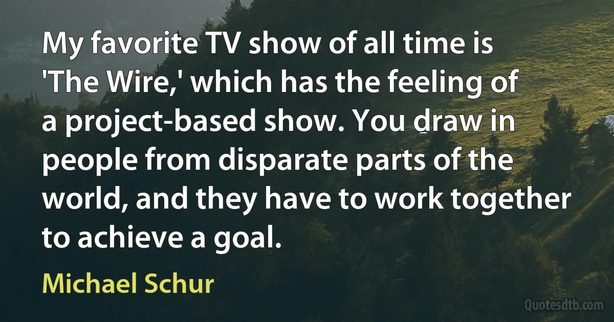 My favorite TV show of all time is 'The Wire,' which has the feeling of a project-based show. You draw in people from disparate parts of the world, and they have to work together to achieve a goal. (Michael Schur)