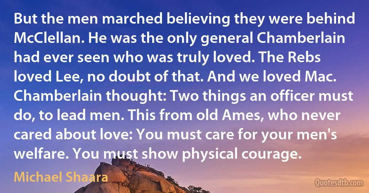 But the men marched believing they were behind McClellan. He was the only general Chamberlain had ever seen who was truly loved. The Rebs loved Lee, no doubt of that. And we loved Mac. Chamberlain thought: Two things an officer must do, to lead men. This from old Ames, who never cared about love: You must care for your men's welfare. You must show physical courage. (Michael Shaara)