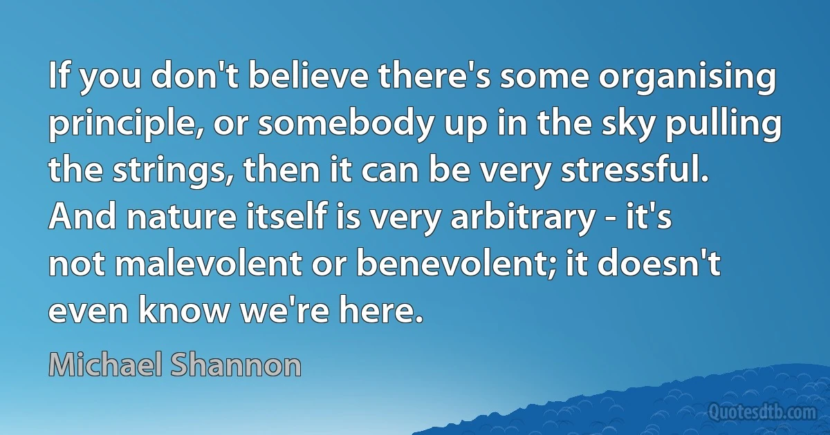 If you don't believe there's some organising principle, or somebody up in the sky pulling the strings, then it can be very stressful. And nature itself is very arbitrary - it's not malevolent or benevolent; it doesn't even know we're here. (Michael Shannon)