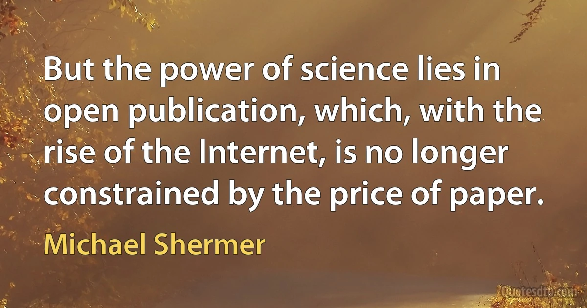 But the power of science lies in open publication, which, with the rise of the Internet, is no longer constrained by the price of paper. (Michael Shermer)