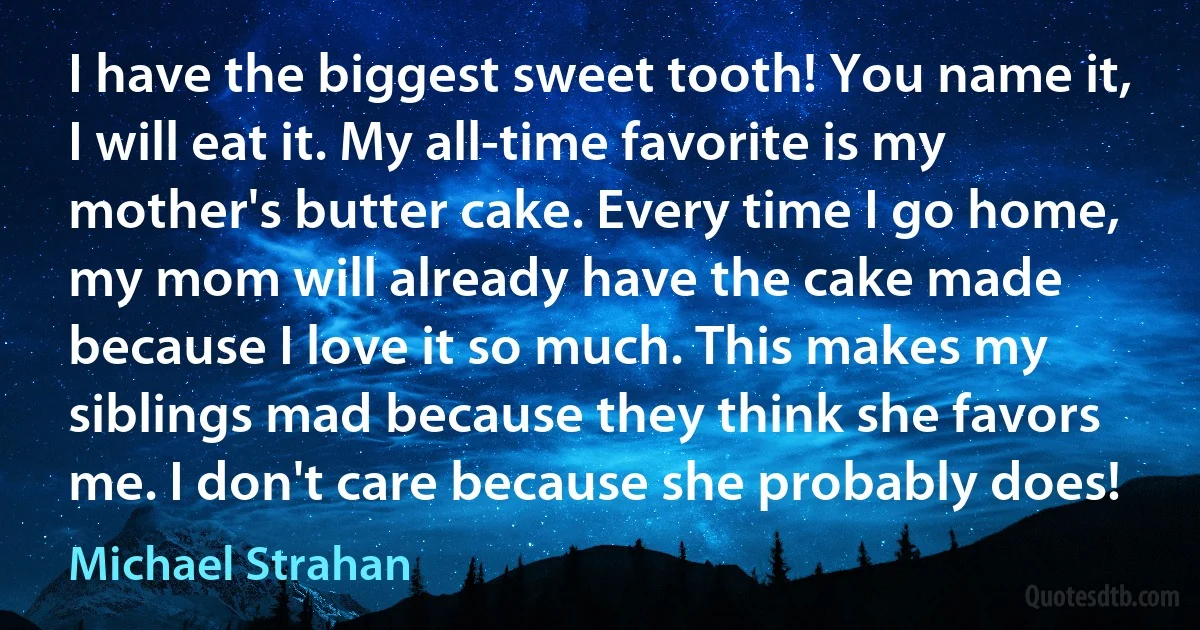 I have the biggest sweet tooth! You name it, I will eat it. My all-time favorite is my mother's butter cake. Every time I go home, my mom will already have the cake made because I love it so much. This makes my siblings mad because they think she favors me. I don't care because she probably does! (Michael Strahan)