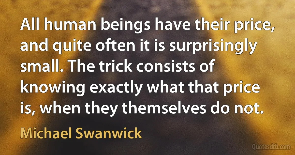 All human beings have their price, and quite often it is surprisingly small. The trick consists of knowing exactly what that price is, when they themselves do not. (Michael Swanwick)