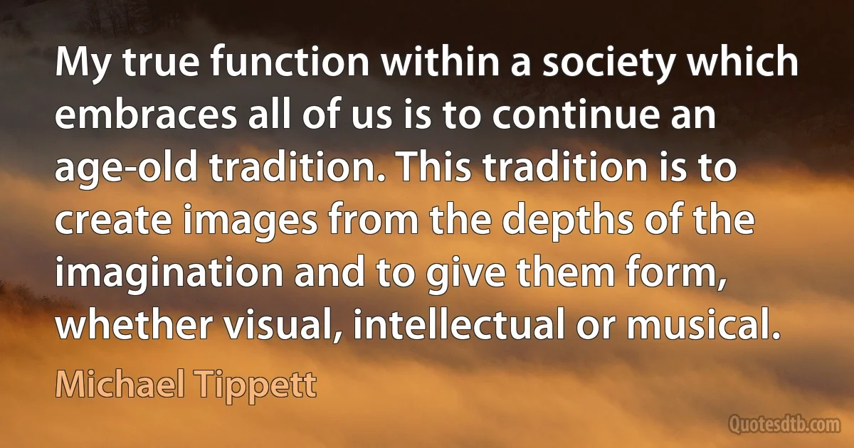 My true function within a society which embraces all of us is to continue an age-old tradition. This tradition is to create images from the depths of the imagination and to give them form, whether visual, intellectual or musical. (Michael Tippett)