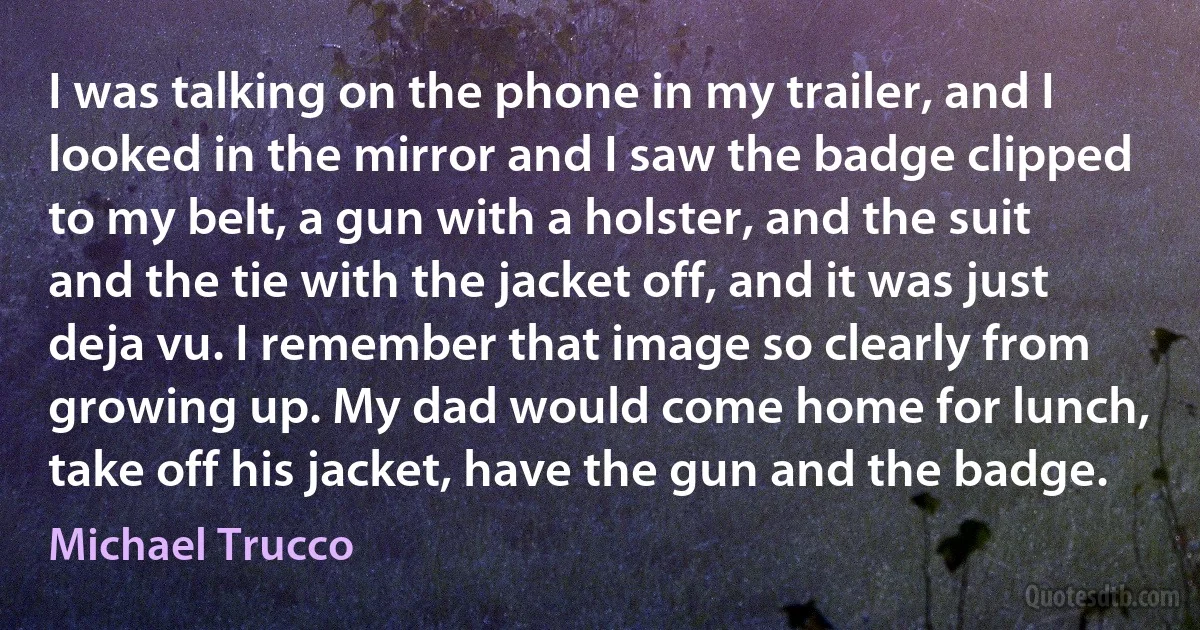 I was talking on the phone in my trailer, and I looked in the mirror and I saw the badge clipped to my belt, a gun with a holster, and the suit and the tie with the jacket off, and it was just deja vu. I remember that image so clearly from growing up. My dad would come home for lunch, take off his jacket, have the gun and the badge. (Michael Trucco)