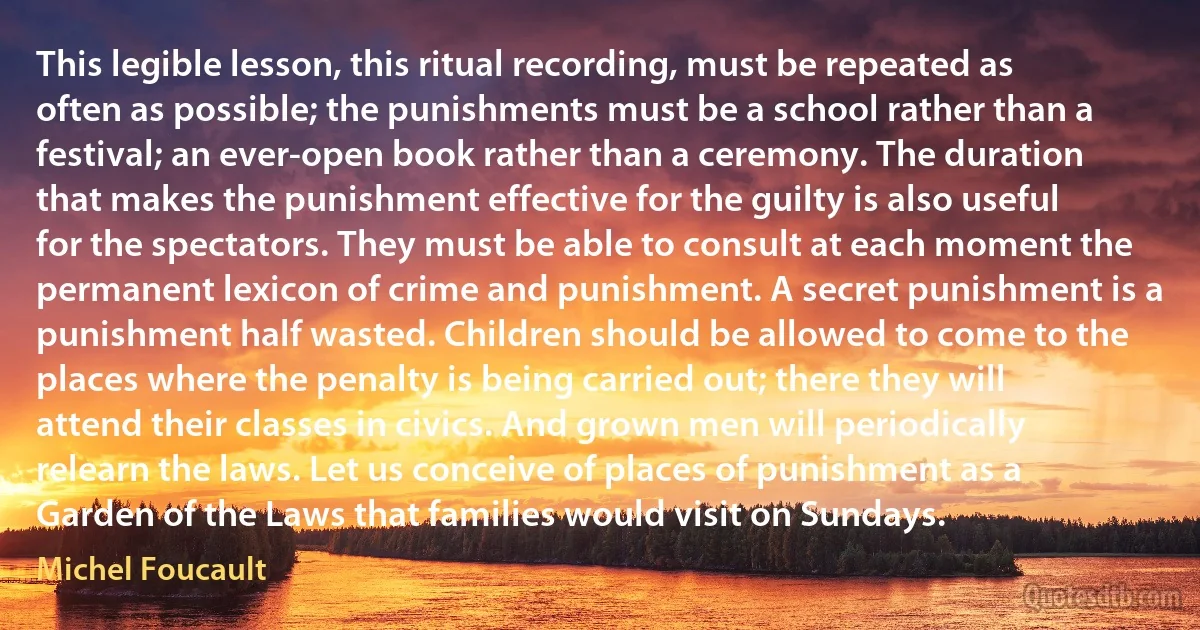 This legible lesson, this ritual recording, must be repeated as often as possible; the punishments must be a school rather than a festival; an ever-open book rather than a ceremony. The duration that makes the punishment effective for the guilty is also useful for the spectators. They must be able to consult at each moment the permanent lexicon of crime and punishment. A secret punishment is a punishment half wasted. Children should be allowed to come to the places where the penalty is being carried out; there they will attend their classes in civics. And grown men will periodically relearn the laws. Let us conceive of places of punishment as a Garden of the Laws that families would visit on Sundays. (Michel Foucault)