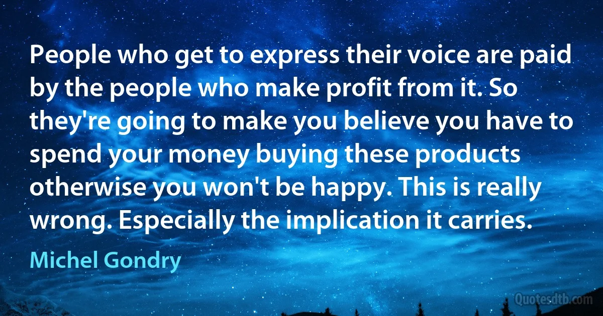 People who get to express their voice are paid by the people who make profit from it. So they're going to make you believe you have to spend your money buying these products otherwise you won't be happy. This is really wrong. Especially the implication it carries. (Michel Gondry)