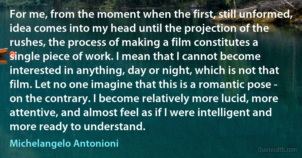 For me, from the moment when the first, still unformed, idea comes into my head until the projection of the rushes, the process of making a film constitutes a single piece of work. I mean that I cannot become interested in anything, day or night, which is not that film. Let no one imagine that this is a romantic pose - on the contrary. I become relatively more lucid, more attentive, and almost feel as if I were intelligent and more ready to understand. (Michelangelo Antonioni)
