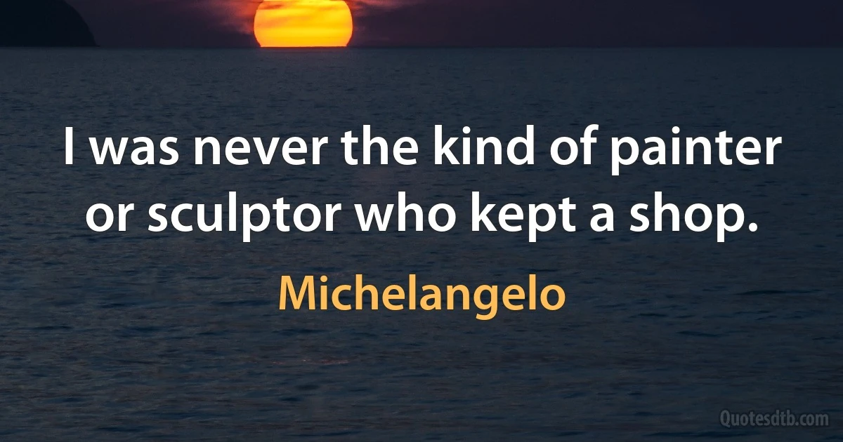 I was never the kind of painter or sculptor who kept a shop. (Michelangelo)