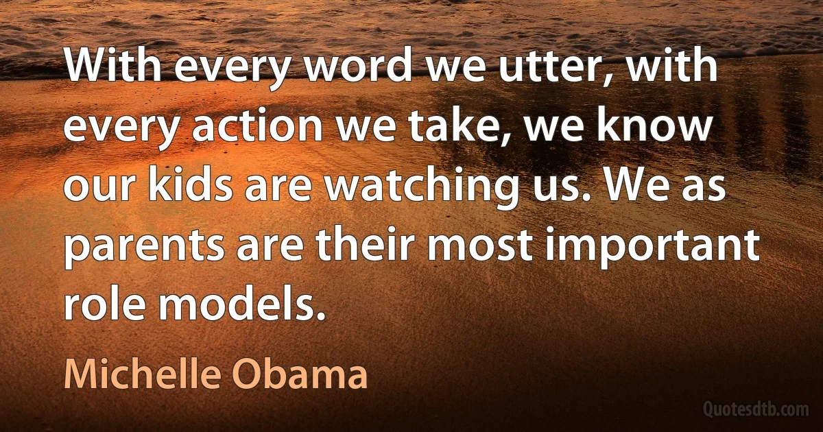 With every word we utter, with every action we take, we know our kids are watching us. We as parents are their most important role models. (Michelle Obama)