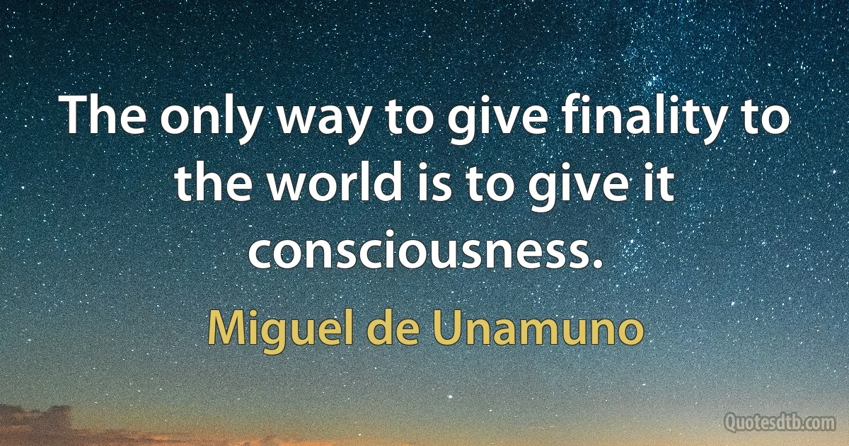 The only way to give finality to the world is to give it consciousness. (Miguel de Unamuno)