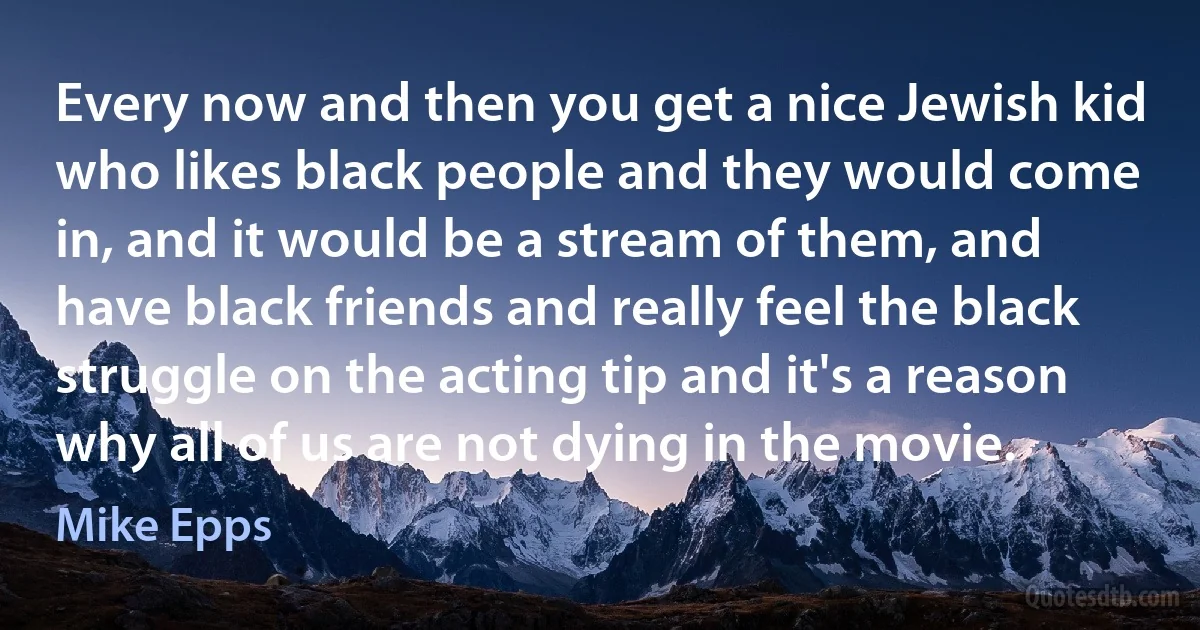 Every now and then you get a nice Jewish kid who likes black people and they would come in, and it would be a stream of them, and have black friends and really feel the black struggle on the acting tip and it's a reason why all of us are not dying in the movie. (Mike Epps)