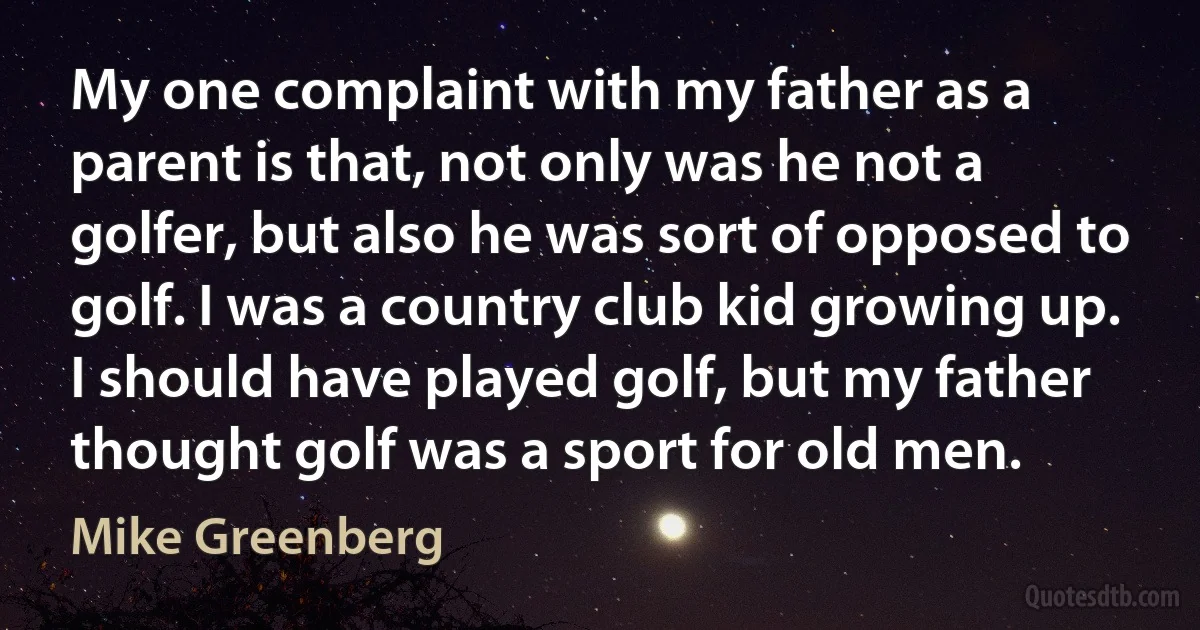 My one complaint with my father as a parent is that, not only was he not a golfer, but also he was sort of opposed to golf. I was a country club kid growing up. I should have played golf, but my father thought golf was a sport for old men. (Mike Greenberg)