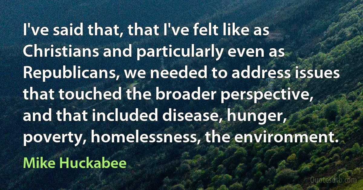 I've said that, that I've felt like as Christians and particularly even as Republicans, we needed to address issues that touched the broader perspective, and that included disease, hunger, poverty, homelessness, the environment. (Mike Huckabee)