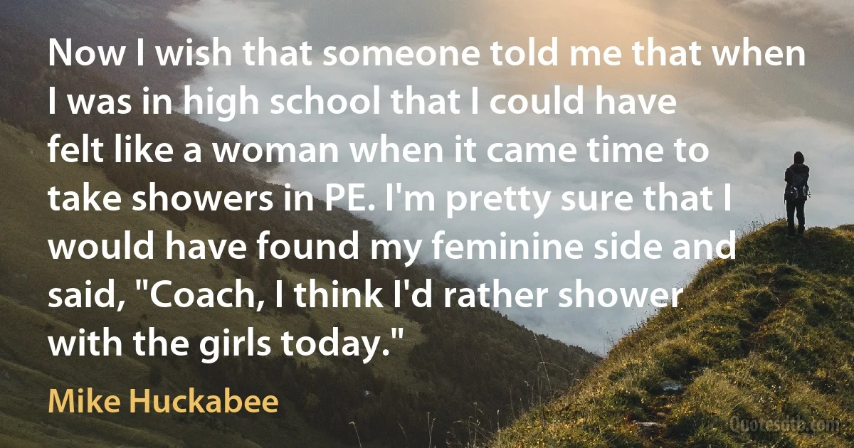 Now I wish that someone told me that when I was in high school that I could have felt like a woman when it came time to take showers in PE. I'm pretty sure that I would have found my feminine side and said, "Coach, I think I'd rather shower with the girls today." (Mike Huckabee)