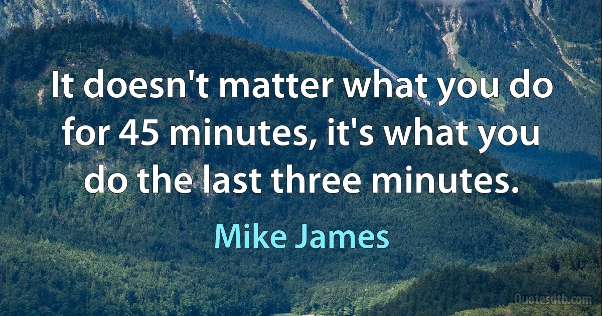 It doesn't matter what you do for 45 minutes, it's what you do the last three minutes. (Mike James)