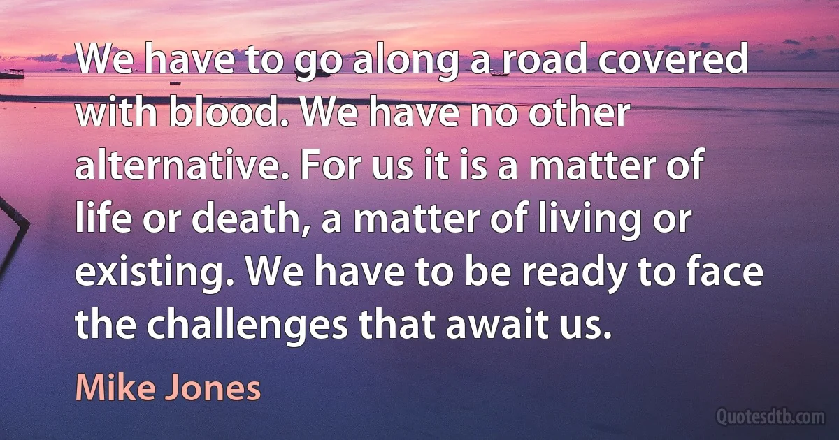 We have to go along a road covered with blood. We have no other alternative. For us it is a matter of life or death, a matter of living or existing. We have to be ready to face the challenges that await us. (Mike Jones)