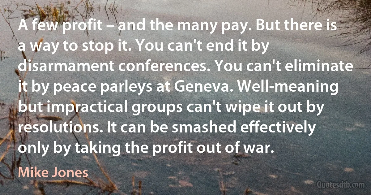 A few profit – and the many pay. But there is a way to stop it. You can't end it by disarmament conferences. You can't eliminate it by peace parleys at Geneva. Well-meaning but impractical groups can't wipe it out by resolutions. It can be smashed effectively only by taking the profit out of war. (Mike Jones)