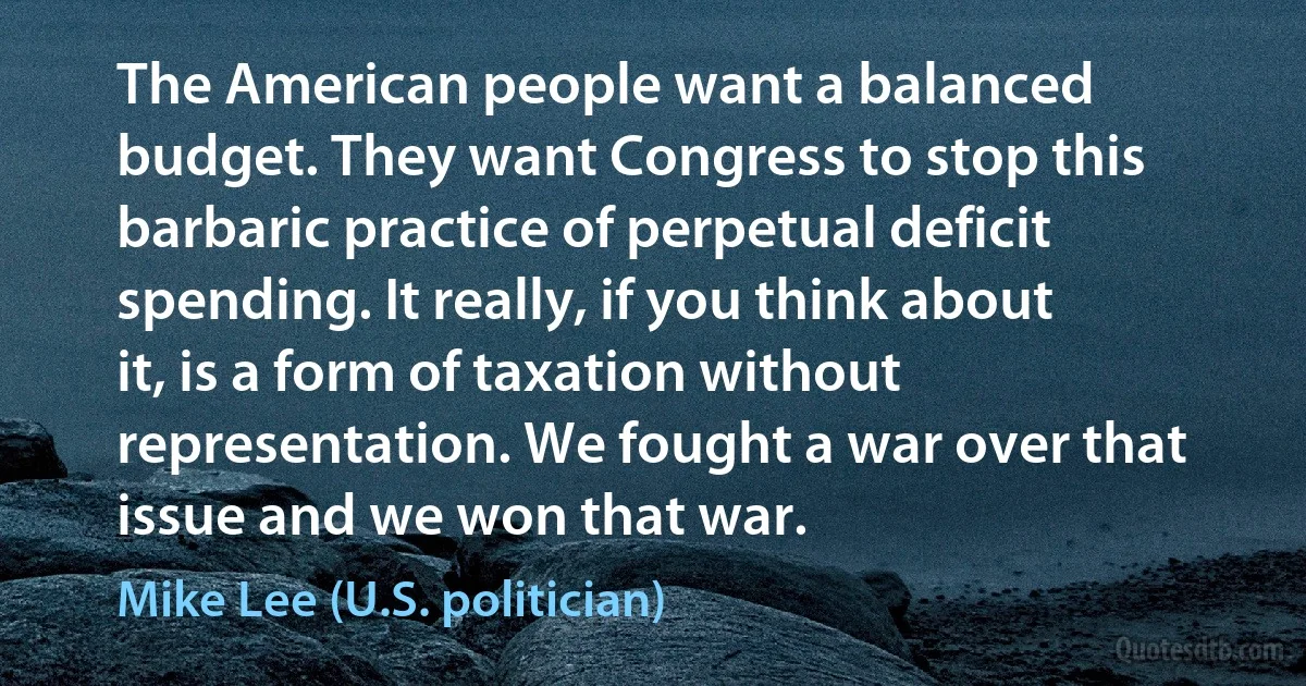 The American people want a balanced budget. They want Congress to stop this barbaric practice of perpetual deficit spending. It really, if you think about it, is a form of taxation without representation. We fought a war over that issue and we won that war. (Mike Lee (U.S. politician))