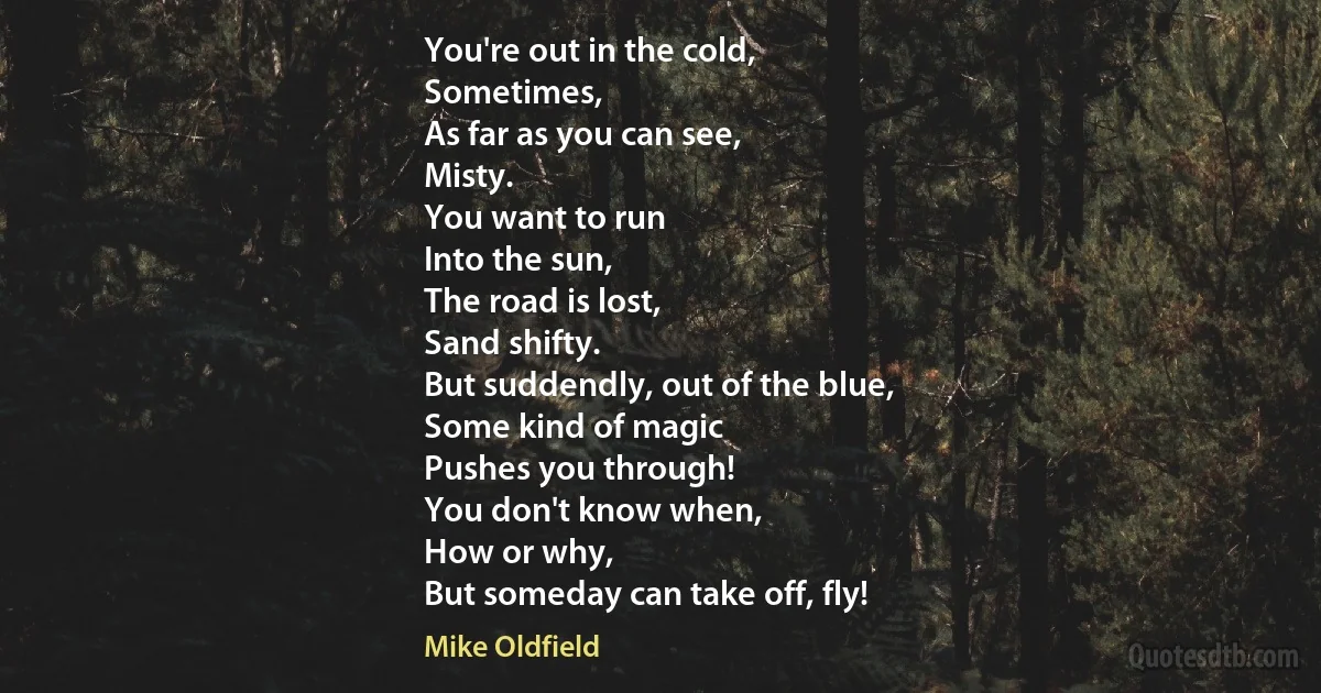 You're out in the cold,
Sometimes,
As far as you can see,
Misty.
You want to run
Into the sun,
The road is lost,
Sand shifty.
But suddendly, out of the blue,
Some kind of magic
Pushes you through!
You don't know when,
How or why,
But someday can take off, fly! (Mike Oldfield)