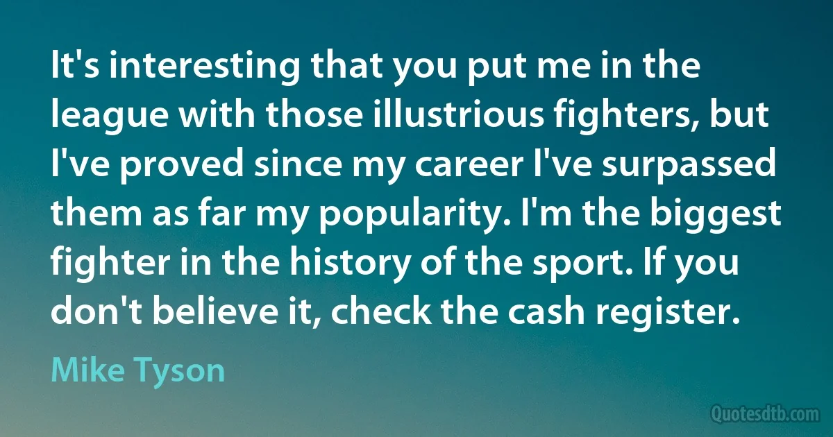 It's interesting that you put me in the league with those illustrious fighters, but I've proved since my career I've surpassed them as far my popularity. I'm the biggest fighter in the history of the sport. If you don't believe it, check the cash register. (Mike Tyson)