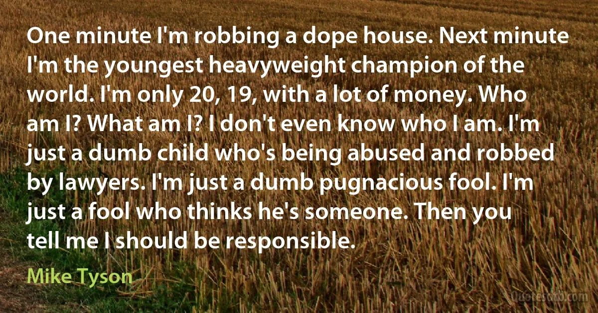 One minute I'm robbing a dope house. Next minute I'm the youngest heavyweight champion of the world. I'm only 20, 19, with a lot of money. Who am I? What am I? I don't even know who I am. I'm just a dumb child who's being abused and robbed by lawyers. I'm just a dumb pugnacious fool. I'm just a fool who thinks he's someone. Then you tell me I should be responsible. (Mike Tyson)