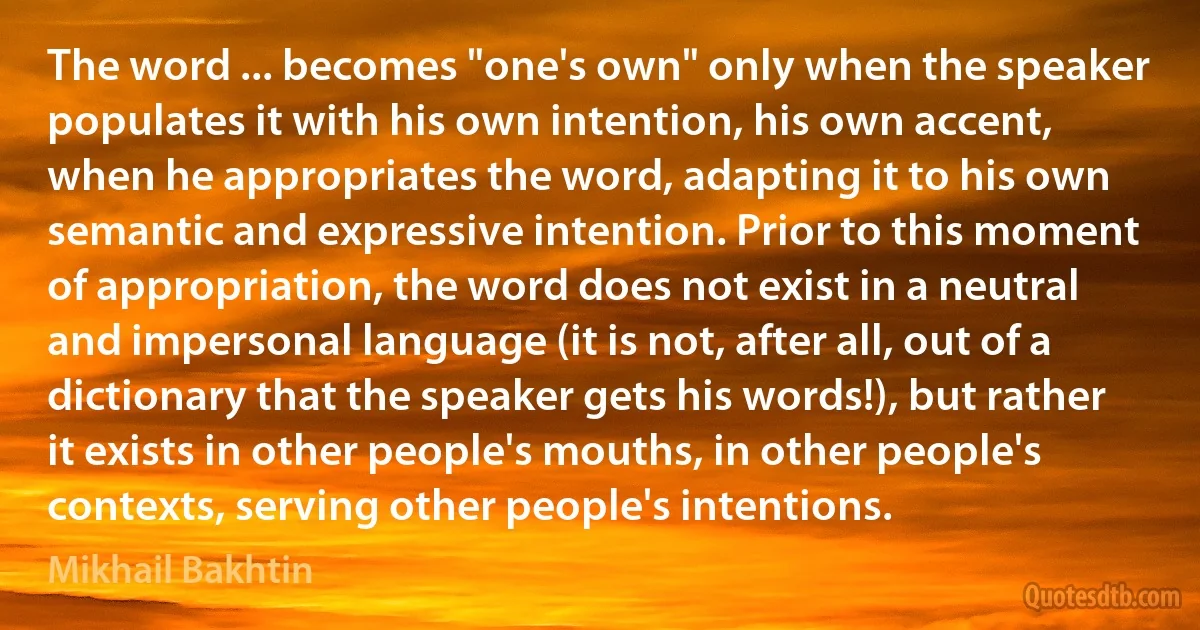 The word ... becomes "one's own" only when the speaker populates it with his own intention, his own accent, when he appropriates the word, adapting it to his own semantic and expressive intention. Prior to this moment of appropriation, the word does not exist in a neutral and impersonal language (it is not, after all, out of a dictionary that the speaker gets his words!), but rather it exists in other people's mouths, in other people's contexts, serving other people's intentions. (Mikhail Bakhtin)