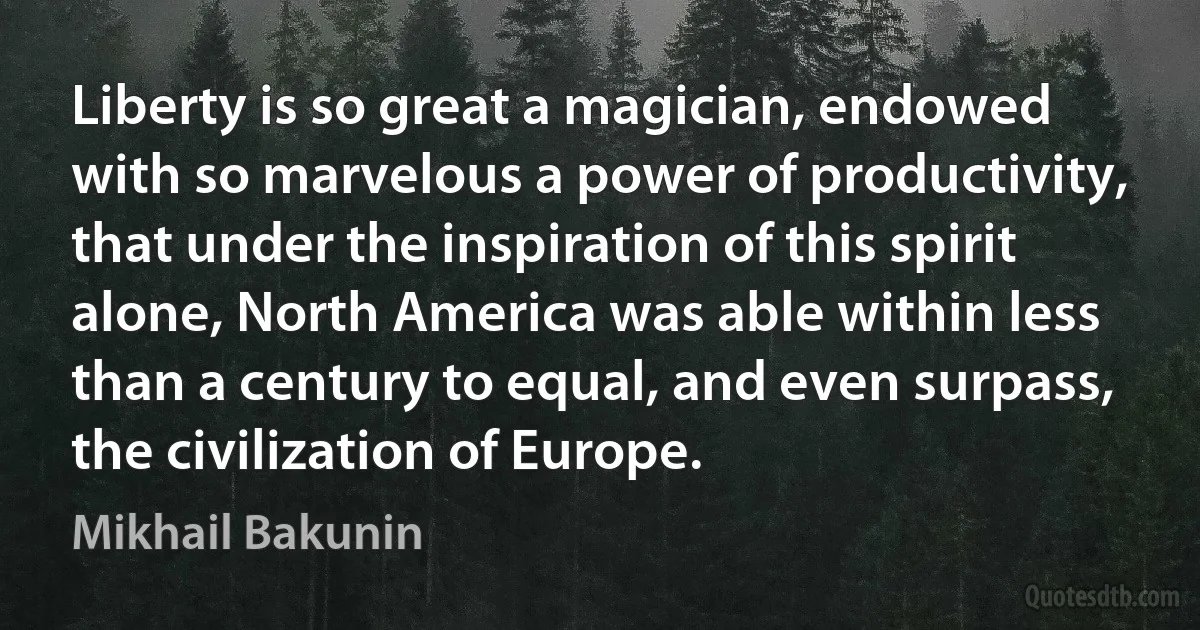 Liberty is so great a magician, endowed with so marvelous a power of productivity, that under the inspiration of this spirit alone, North America was able within less than a century to equal, and even surpass, the civilization of Europe. (Mikhail Bakunin)