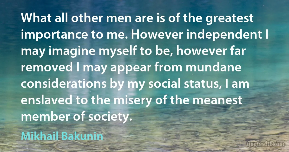 What all other men are is of the greatest importance to me. However independent I may imagine myself to be, however far removed I may appear from mundane considerations by my social status, I am enslaved to the misery of the meanest member of society. (Mikhail Bakunin)