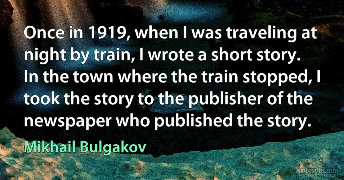 Once in 1919, when I was traveling at night by train, I wrote a short story. In the town where the train stopped, I took the story to the publisher of the newspaper who published the story. (Mikhail Bulgakov)