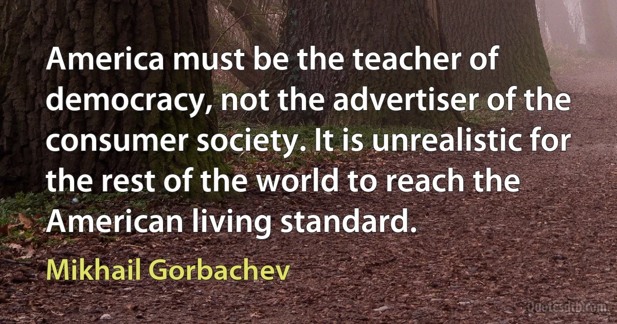 America must be the teacher of democracy, not the advertiser of the consumer society. It is unrealistic for the rest of the world to reach the American living standard. (Mikhail Gorbachev)