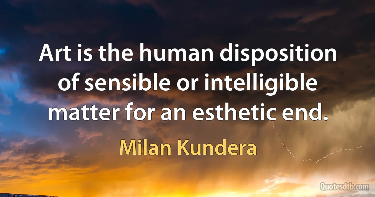 Art is the human disposition of sensible or intelligible matter for an esthetic end. (Milan Kundera)