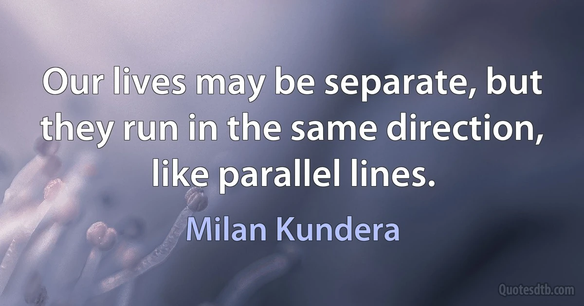 Our lives may be separate, but they run in the same direction, like parallel lines. (Milan Kundera)