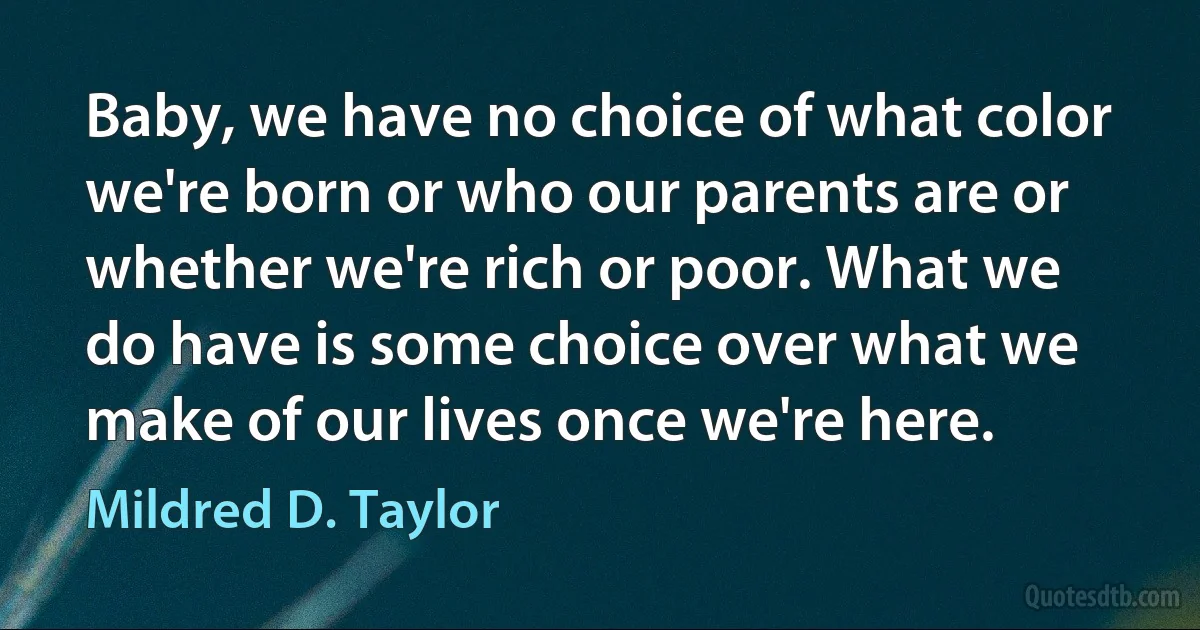 Baby, we have no choice of what color we're born or who our parents are or whether we're rich or poor. What we do have is some choice over what we make of our lives once we're here. (Mildred D. Taylor)