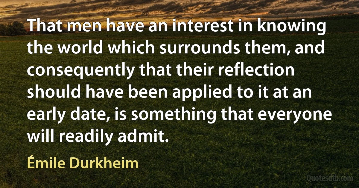 That men have an interest in knowing the world which surrounds them, and consequently that their reflection should have been applied to it at an early date, is something that everyone will readily admit. (Émile Durkheim)