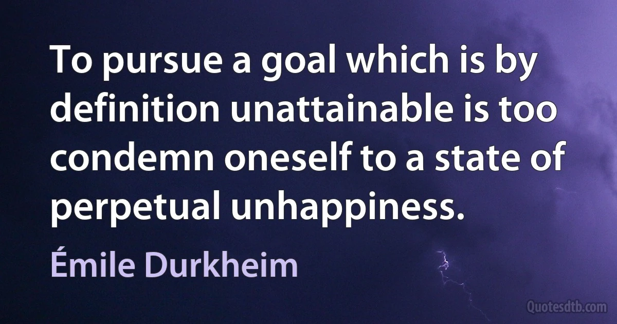 To pursue a goal which is by definition unattainable is too condemn oneself to a state of perpetual unhappiness. (Émile Durkheim)