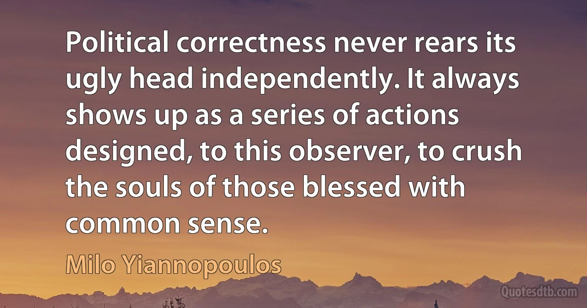 Political correctness never rears its ugly head independently. It always shows up as a series of actions designed, to this observer, to crush the souls of those blessed with common sense. (Milo Yiannopoulos)