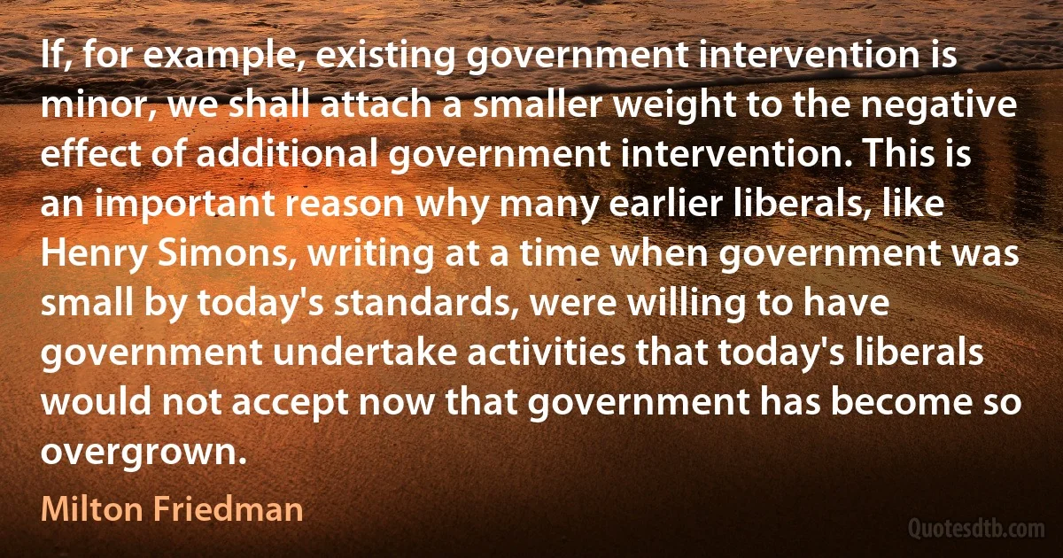 If, for example, existing government intervention is minor, we shall attach a smaller weight to the negative effect of additional government intervention. This is an important reason why many earlier liberals, like Henry Simons, writing at a time when government was small by today's standards, were willing to have government undertake activities that today's liberals would not accept now that government has become so overgrown. (Milton Friedman)