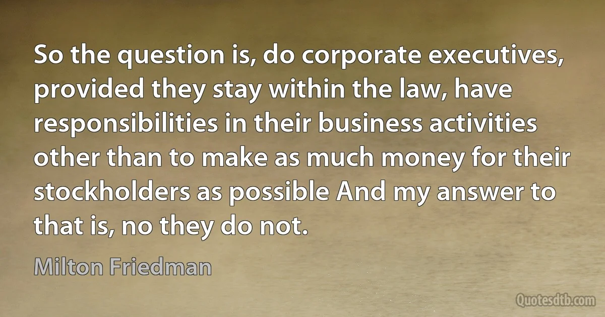 So the question is, do corporate executives, provided they stay within the law, have responsibilities in their business activities other than to make as much money for their stockholders as possible And my answer to that is, no they do not. (Milton Friedman)