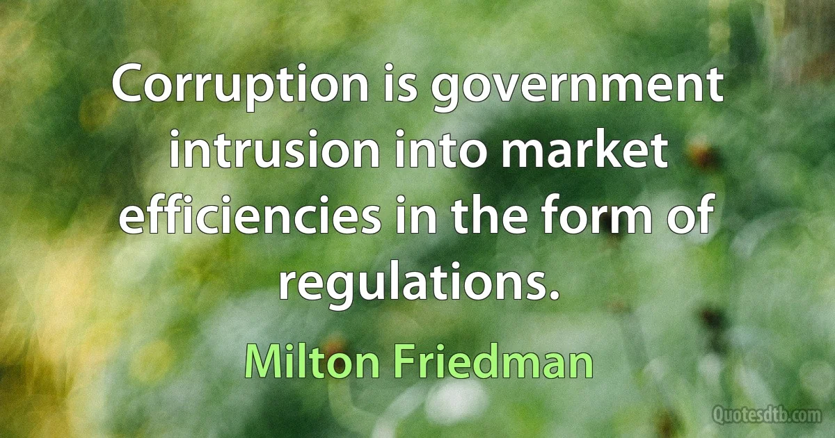 Corruption is government intrusion into market efficiencies in the form of regulations. (Milton Friedman)