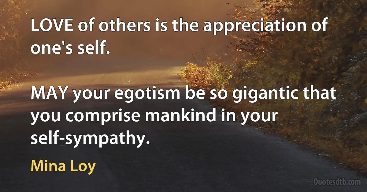 LOVE of others is the appreciation of one's self.

MAY your egotism be so gigantic that you comprise mankind in your self-sympathy. (Mina Loy)