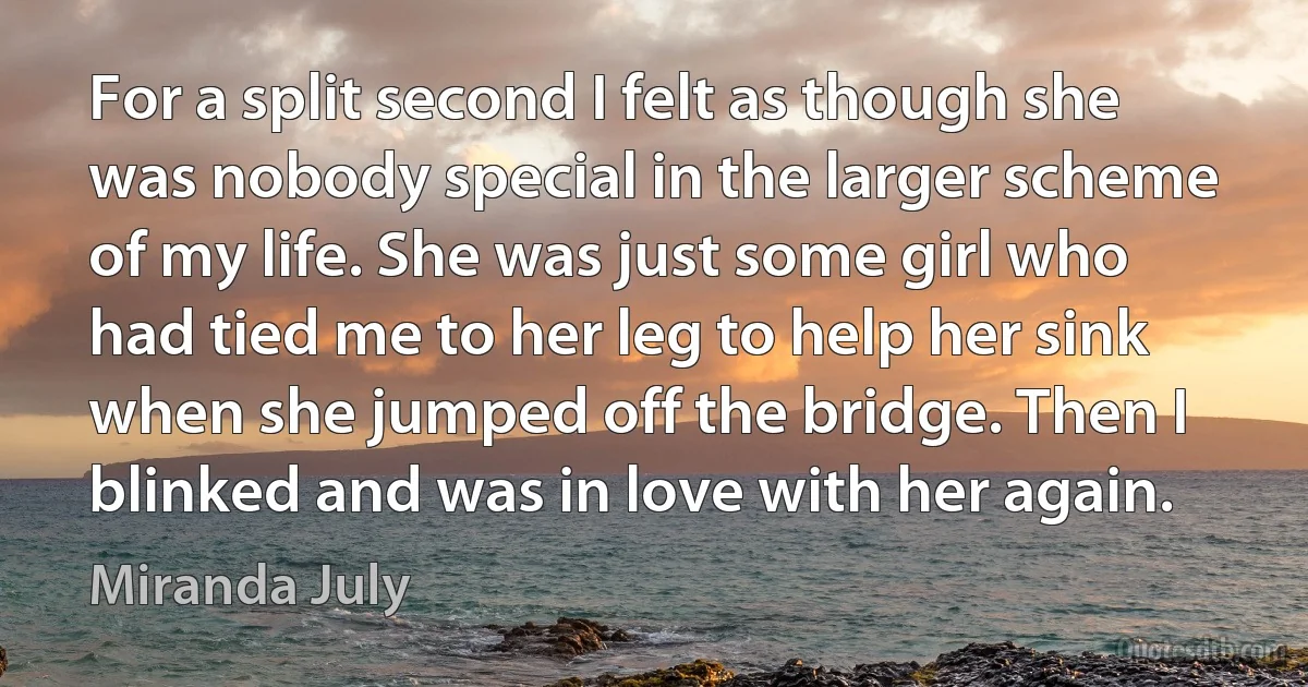 For a split second I felt as though she was nobody special in the larger scheme of my life. She was just some girl who had tied me to her leg to help her sink when she jumped off the bridge. Then I blinked and was in love with her again. (Miranda July)