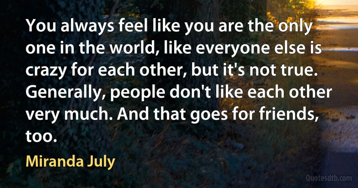 You always feel like you are the only one in the world, like everyone else is crazy for each other, but it's not true. Generally, people don't like each other very much. And that goes for friends, too. (Miranda July)