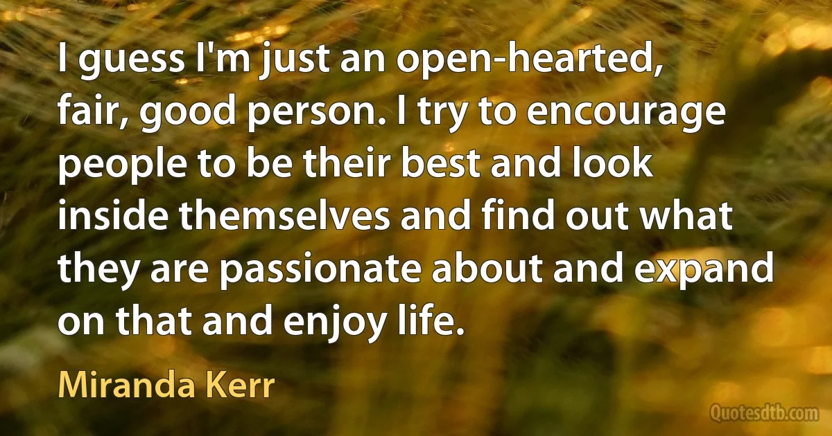 I guess I'm just an open-hearted, fair, good person. I try to encourage people to be their best and look inside themselves and find out what they are passionate about and expand on that and enjoy life. (Miranda Kerr)