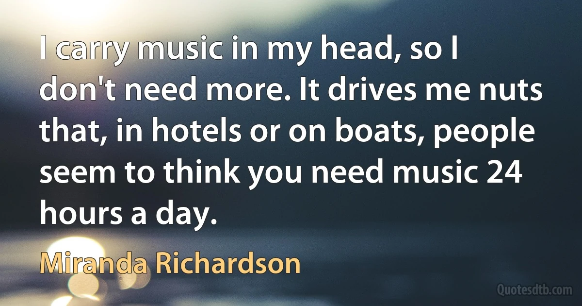 I carry music in my head, so I don't need more. It drives me nuts that, in hotels or on boats, people seem to think you need music 24 hours a day. (Miranda Richardson)