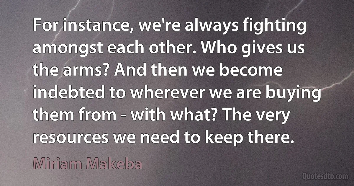 For instance, we're always fighting amongst each other. Who gives us the arms? And then we become indebted to wherever we are buying them from - with what? The very resources we need to keep there. (Miriam Makeba)